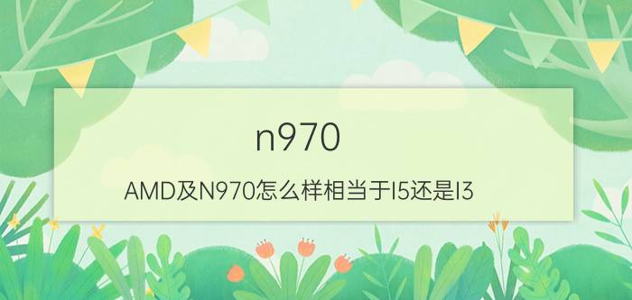 n970（AMD及N970怎么样相当于I5还是I3）