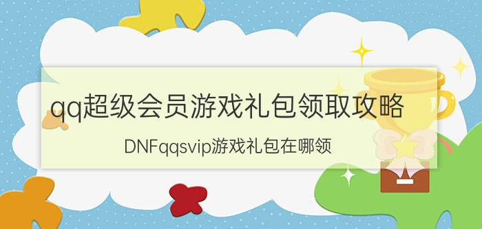 qq超级会员游戏礼包领取攻略（DNFqqsvip游戏礼包在哪领）