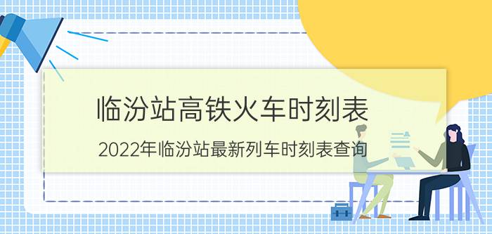 临汾站高铁火车时刻表-2022年临汾站最新列车时刻表查询