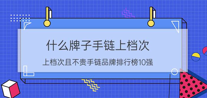 什么牌子手链上档次？上档次且不贵手链品牌排行榜10强