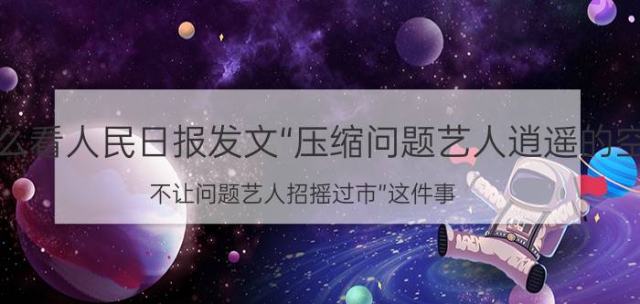 你怎么看人民日报发文“压缩问题艺人逍遥的空间，不让问题艺人招摇过市”这件事？