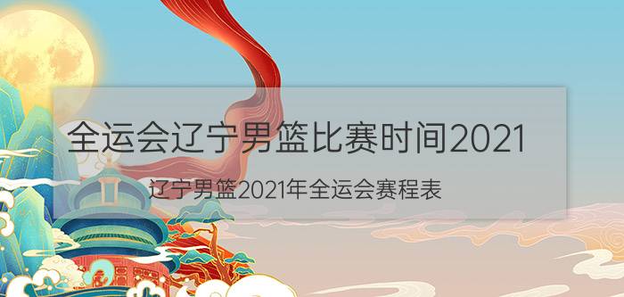 全运会辽宁男篮比赛时间2021（辽宁男篮2021年全运会赛程表）