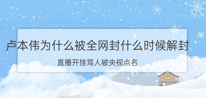 卢本伟为什么被全网封什么时候解封，直播开挂骂人被央视点名