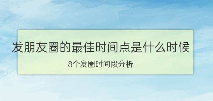 发朋友圈的最佳时间点是什么时候(8个发圈时间段分析)