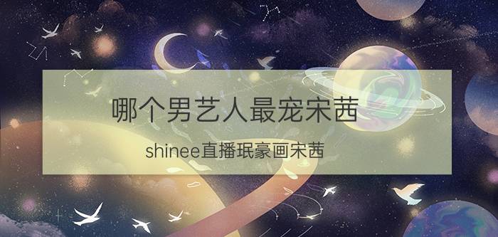 哪个男艺人最宠宋茜(shinee直播珉豪画宋茜)