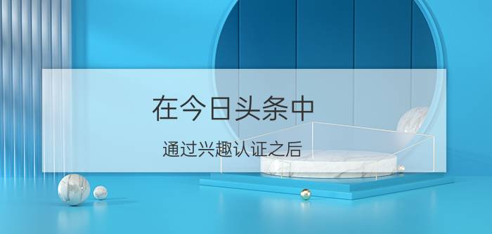 在今日头条中，通过兴趣认证之后，自己的自媒体号有什么变化？