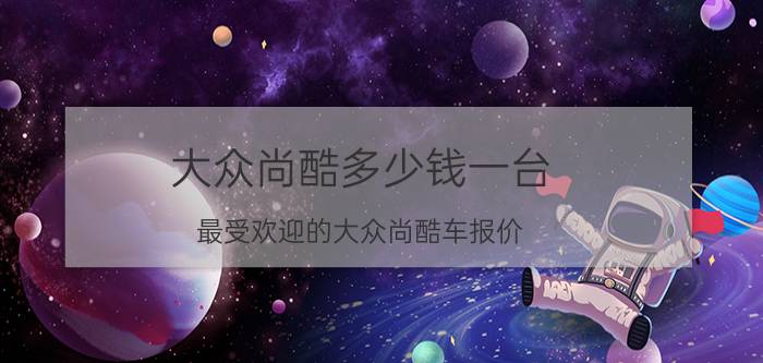 大众尚酷多少钱一台（最受欢迎的大众尚酷车报价）