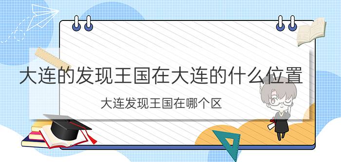 大连的发现王国在大连的什么位置（大连发现王国在哪个区）