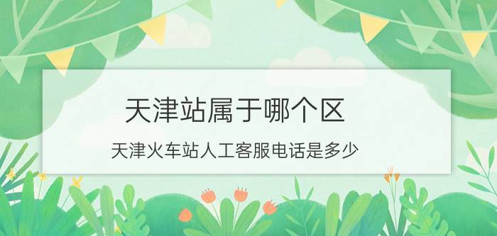 天津站属于哪个区？天津火车站人工客服电话是多少？