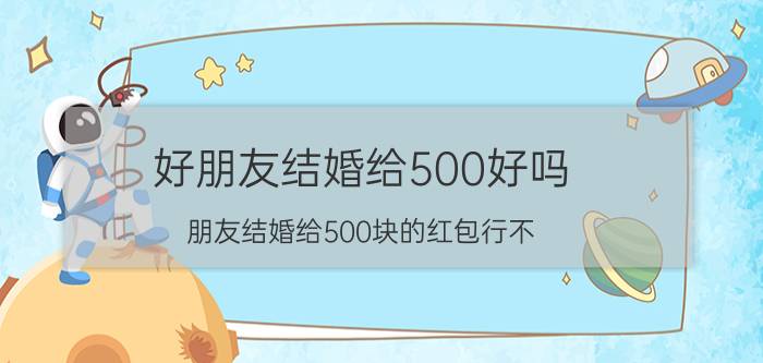 好朋友结婚给500好吗(朋友结婚给500块的红包行不？)