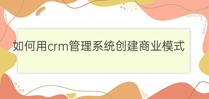 如何用crm管理系统创建商业模式