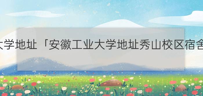 安徽工业大学地址「安徽工业大学地址秀山校区宿舍有几楼」