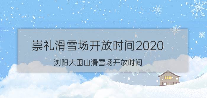 崇礼滑雪场开放时间2020，浏阳大围山滑雪场开放时间