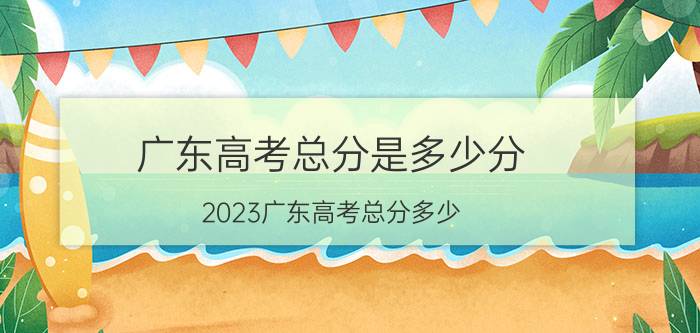 广东高考总分是多少分,2023广东高考总分多少？