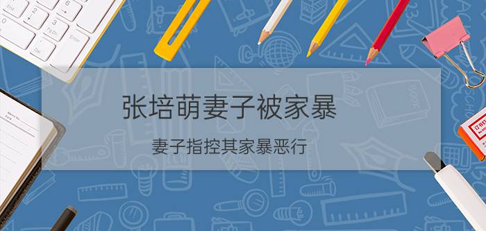 张培萌妻子被家暴，妻子指控其家暴恶行，现场泣不成声