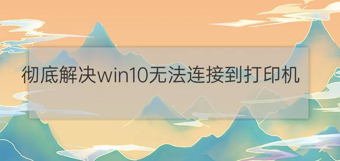 彻底解决win10无法连接到打印机