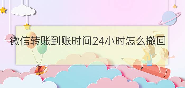 微信转账到账时间24小时怎么撤回