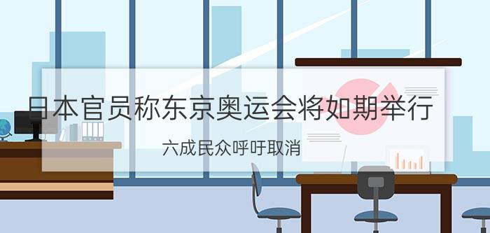 日本官员称东京奥运会将如期举行!六成民众呼吁取消(日本24万人呼吁取消东京奥运会为何日本政府执意要举办)