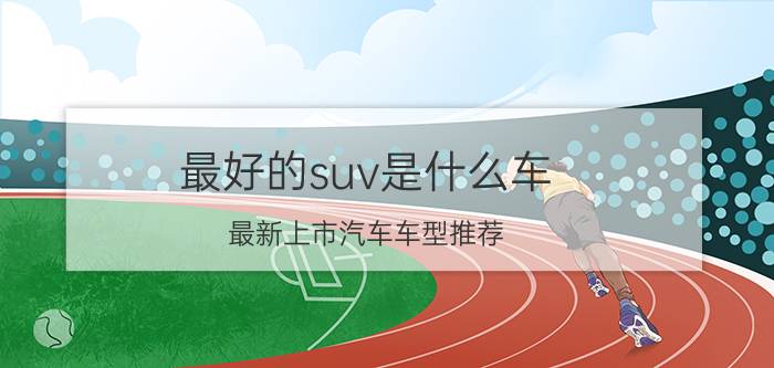 最好的suv是什么车（最新上市汽车车型推荐）