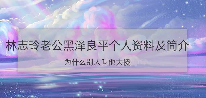 林志玲老公黑泽良平个人资料及简介：为什么别人叫他大傻