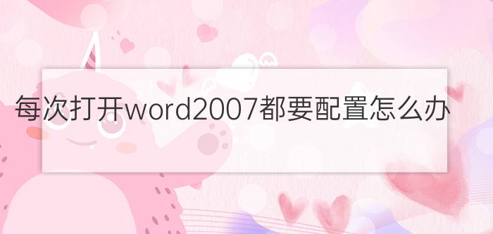 每次打开word2007都要配置怎么办