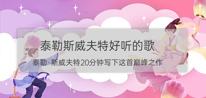 泰勒斯威夫特好听的歌（泰勒·斯威夫特20分钟写下这首巅峰之作，）