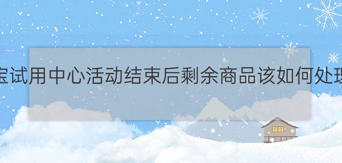 淘宝试用中心活动结束后剩余商品该如何处理