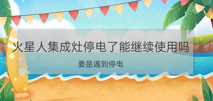 火星人集成灶停电了能继续使用吗(要是遇到停电，集成灶还能不能正常使用？)