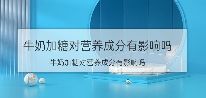 牛奶加糖对营养成分有影响吗？牛奶加糖对营养成分有影响吗？