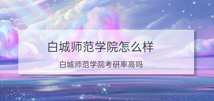 白城师范学院怎么样(白城师范学院考研率高吗)