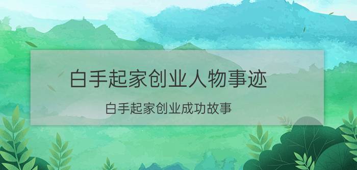 白手起家创业人物事迹（白手起家创业成功故事）