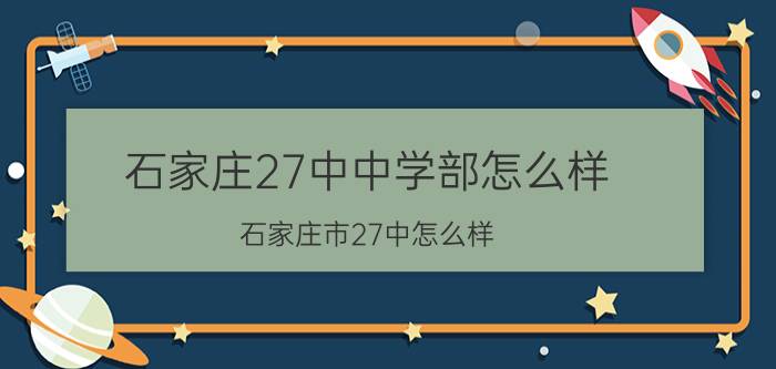 石家庄27中中学部怎么样(石家庄市27中怎么样)