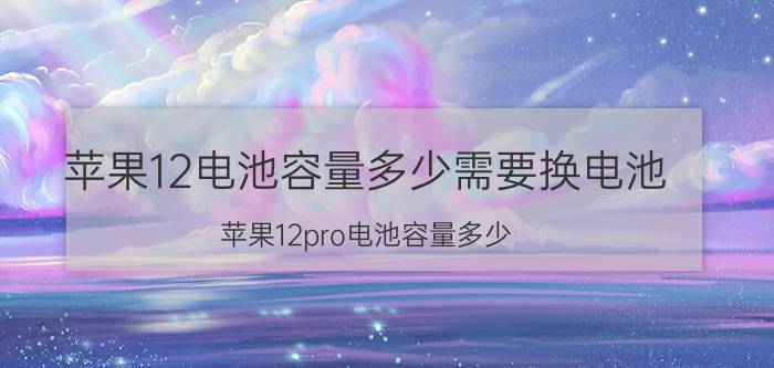 苹果12电池容量多少需要换电池(苹果12pro电池容量多少)