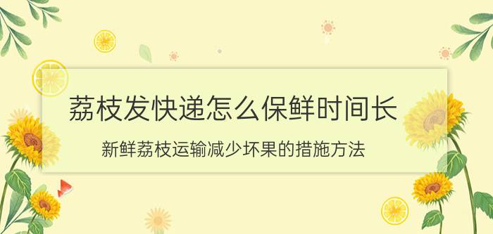 荔枝发快递怎么保鲜时间长（新鲜荔枝运输减少坏果的措施方法）