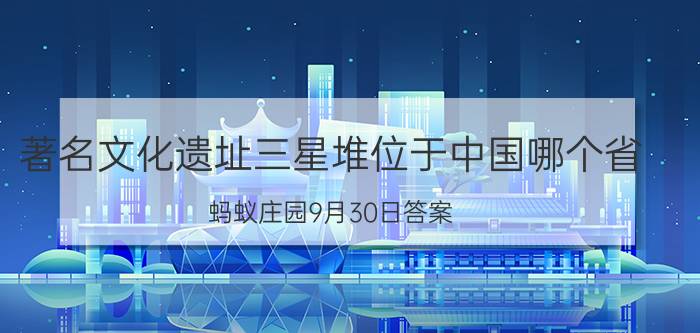 著名文化遗址三星堆位于中国哪个省？蚂蚁庄园9月30日答案