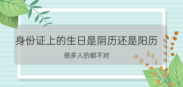 身份证上的生日是阴历还是阳历？很多人的都不对