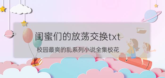 闺蜜们的放荡交换txt（校园最爽的乱系列小说全集校花）