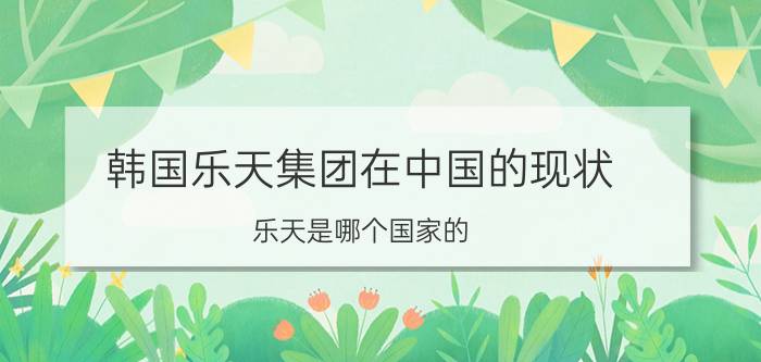 韩国乐天集团在中国的现状（乐天是哪个国家的?乐天为韩国五大集团之一（世界500强企业））