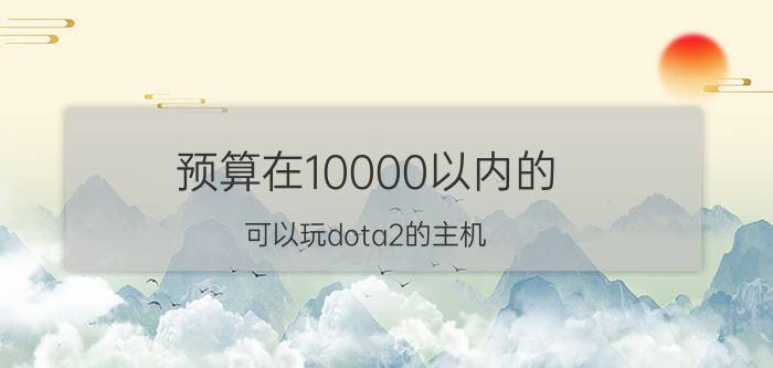 预算在10000以内的，可以玩dota2的主机，有什么推荐？