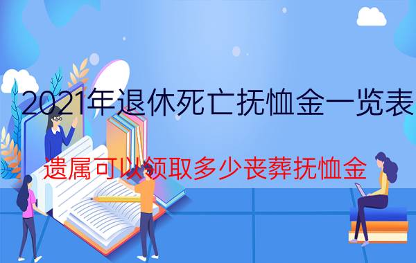 2021年退休死亡抚恤金一览表（遗属可以领取多少丧葬抚恤金？）