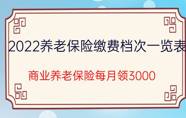 2022养老保险缴费档次一览表，商业养老保险每月领3000？