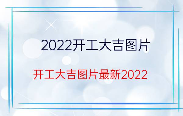 2022开工大吉图片_开工大吉图片最新2022