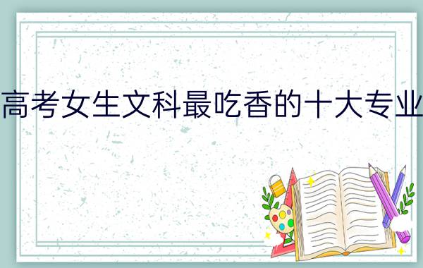 2022高考女生文科最吃香的十大专业有什么