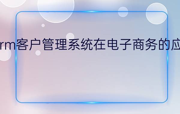 crm客户管理系统在电子商务的应用