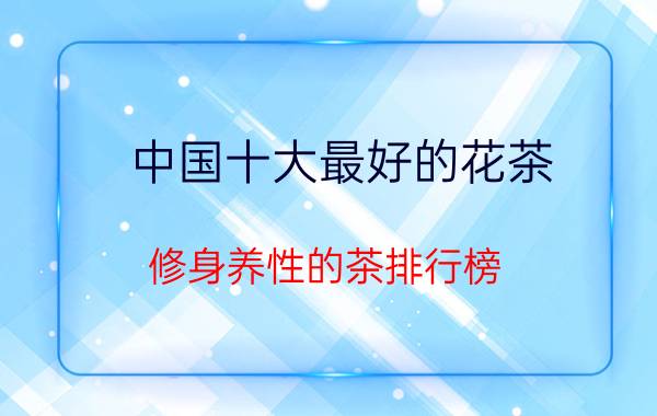 中国十大最好的花茶,修身养性的茶排行榜？