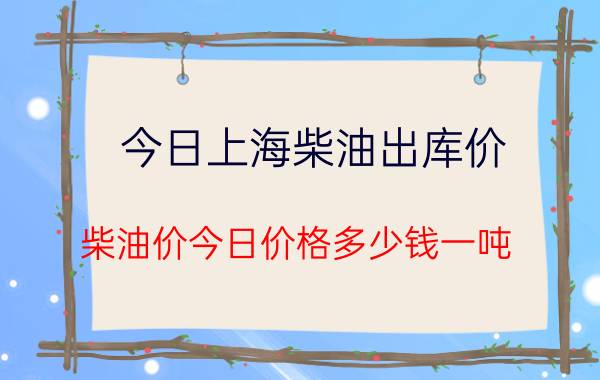 今日上海柴油出库价，柴油价今日价格多少钱一吨