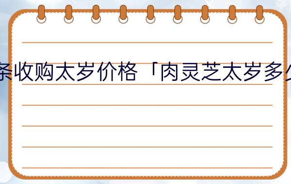 今日头条收购太岁价格「肉灵芝太岁多少钱一斤」