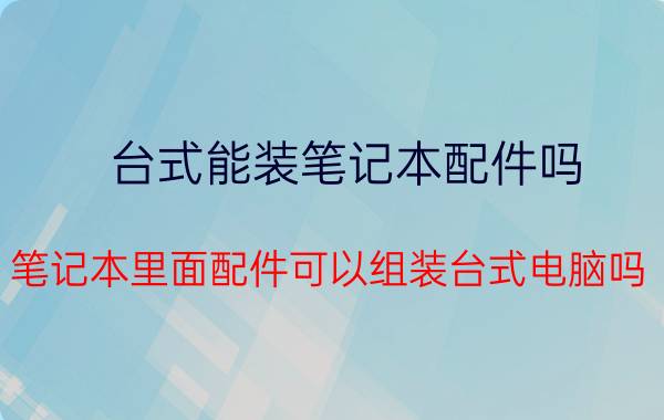 台式能装笔记本配件吗(笔记本里面配件可以组装台式电脑吗？)