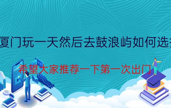 带爸妈和弟弟从郑州到厦门玩一天然后去鼓浪屿如何选择交通方式住宿费用最少？希望大家推荐一下第一次出门