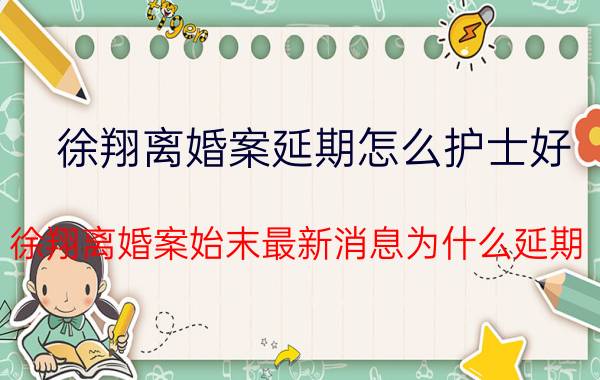 徐翔离婚案延期怎么护士好？徐翔离婚案始末最新消息为什么延期